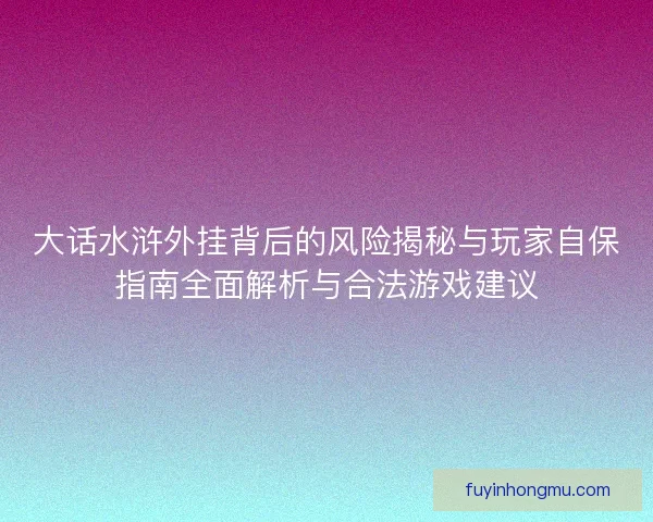 大话水浒外挂背后的风险揭秘与玩家自保指南全面解析与合法游戏建议