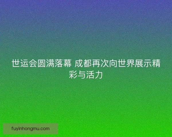 世运会圆满落幕 成都再次向世界展示精彩与活力