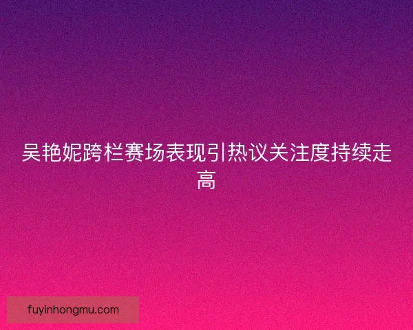 吴艳妮跨栏赛场表现引热议关注度持续走高