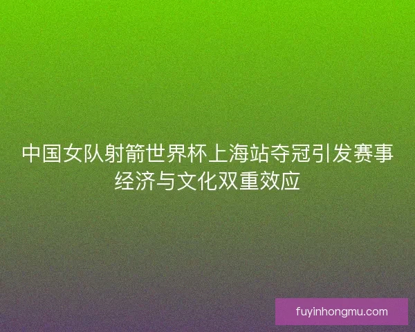 中国女队射箭世界杯上海站夺冠引发赛事经济与文化双重效应
