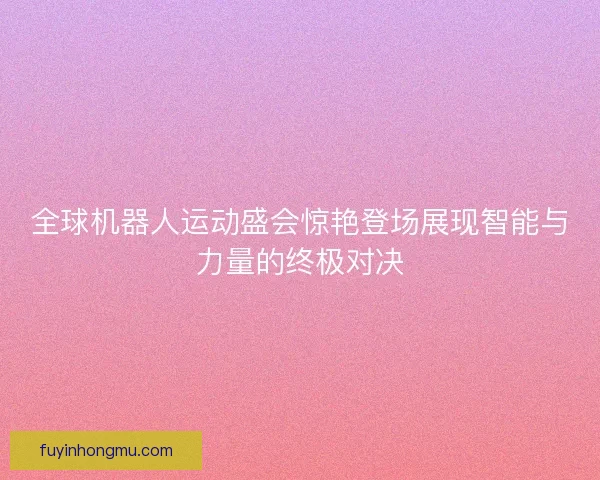 全球机器人运动盛会惊艳登场展现智能与力量的终极对决