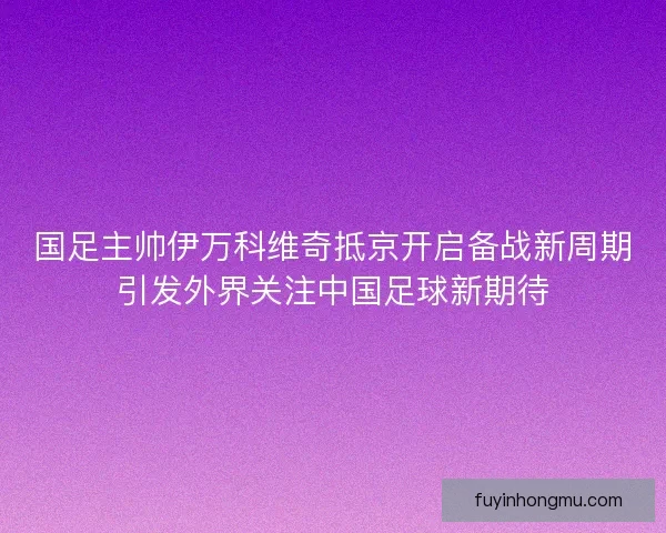 国足主帅伊万科维奇抵京开启备战新周期引发外界关注中国足球新期待