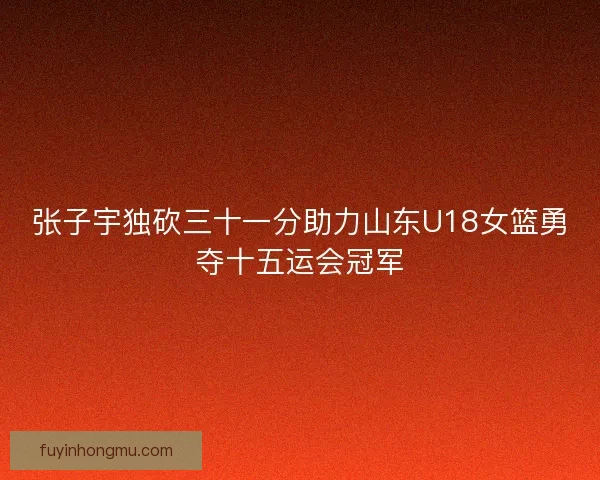 张子宇独砍三十一分助力山东U18女篮勇夺十五运会冠军