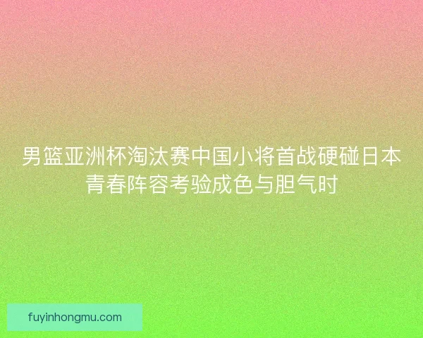 男篮亚洲杯淘汰赛中国小将首战硬碰日本青春阵容考验成色与胆气时
