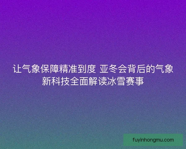 让气象保障精准到度 亚冬会背后的气象新科技全面解读冰雪赛事