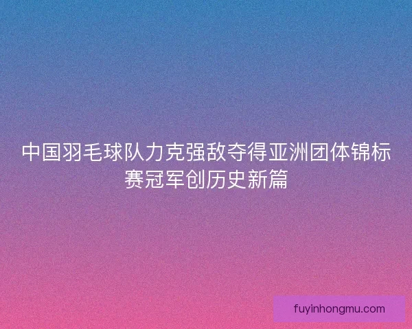 中国羽毛球队力克强敌夺得亚洲团体锦标赛冠军创历史新篇